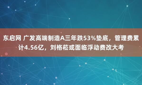 东启网 广发高端制造A三年跌53%垫底，管理费累计4.56亿，刘格菘或面临浮动费改大考