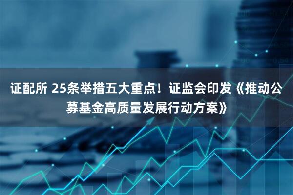 证配所 25条举措五大重点！证监会印发《推动公募基金高质量发展行动方案》
