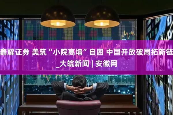 鑫耀证券 美筑“小院高墙”自困 中国开放破局拓新链_大皖新闻 | 安徽网