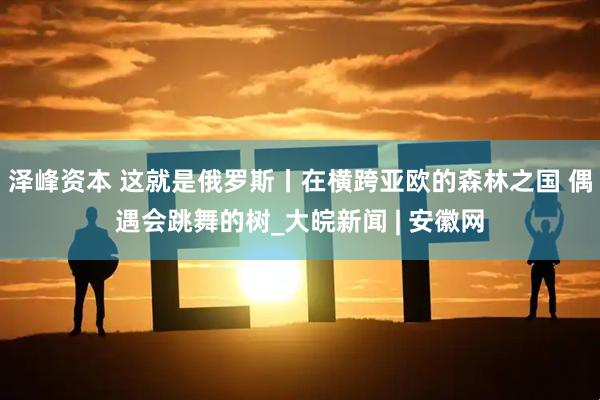 泽峰资本 这就是俄罗斯丨在横跨亚欧的森林之国 偶遇会跳舞的树_大皖新闻 | 安徽网
