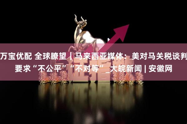 万宝优配 全球瞭望｜马来西亚媒体：美对马关税谈判要求“不公平”“不对等”_大皖新闻 | 安徽网