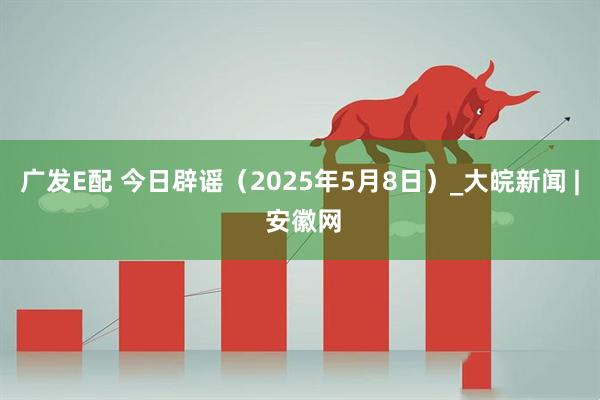 广发E配 今日辟谣（2025年5月8日）_大皖新闻 | 安徽网