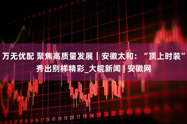 万无优配 聚焦高质量发展｜安徽太和：“顶上时装”秀出别样精彩_大皖新闻 | 安徽网