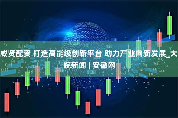 威贤配资 打造高能级创新平台 助力产业向新发展_大皖新闻 | 安徽网