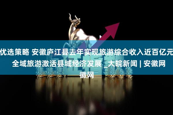 优选策略 安徽庐江县去年实现旅游综合收入近百亿元  全域旅游激活县域经济发展 _大皖新闻 | 安徽网
