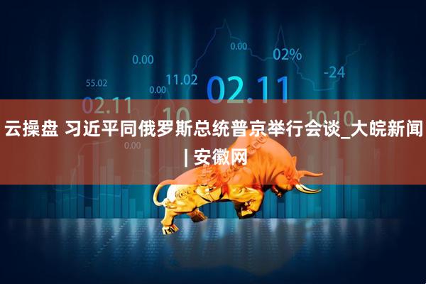 云操盘 习近平同俄罗斯总统普京举行会谈_大皖新闻 | 安徽网