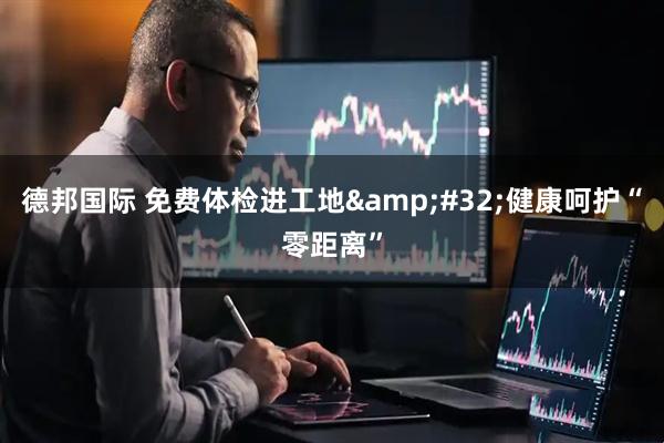 德邦国际 免费体检进工地&#32;健康呵护“零距离”