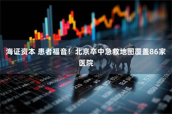 海证资本 患者福音！北京卒中急救地图覆盖86家医院