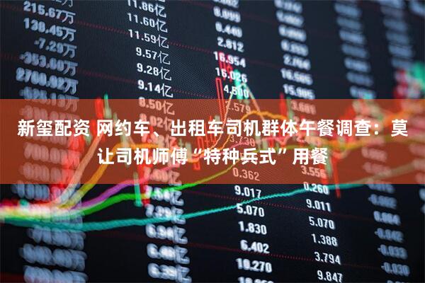 新玺配资 网约车、出租车司机群体午餐调查：莫让司机师傅“特种兵式”用餐