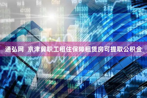 通弘网  京津冀职工租住保障租赁房可提取公积金