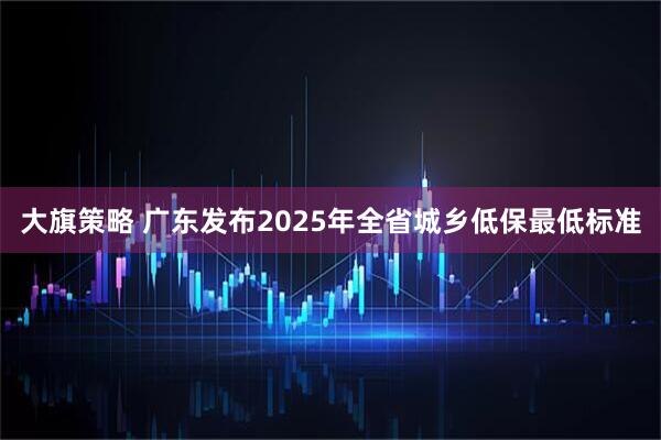 大旗策略 广东发布2025年全省城乡低保最低标准