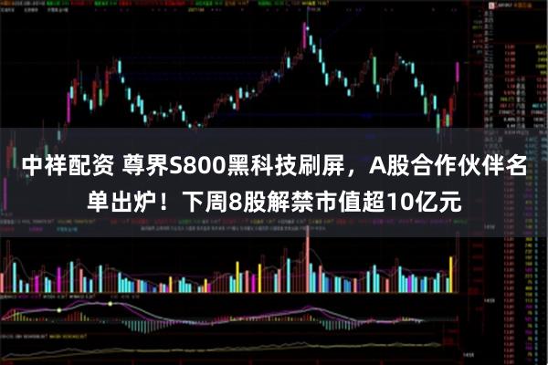 中祥配资 尊界S800黑科技刷屏，A股合作伙伴名单出炉！下周8股解禁市值超10亿元
