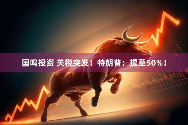 国鸣投资 关税突发！特朗普：提至50%！