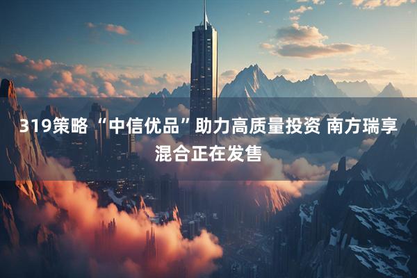 319策略 “中信优品”助力高质量投资 南方瑞享混合正在发售