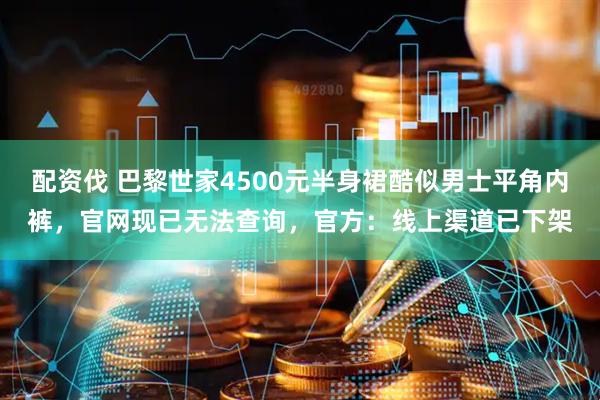 配资伐 巴黎世家4500元半身裙酷似男士平角内裤，官网现已无法查询，官方：线上渠道已下架