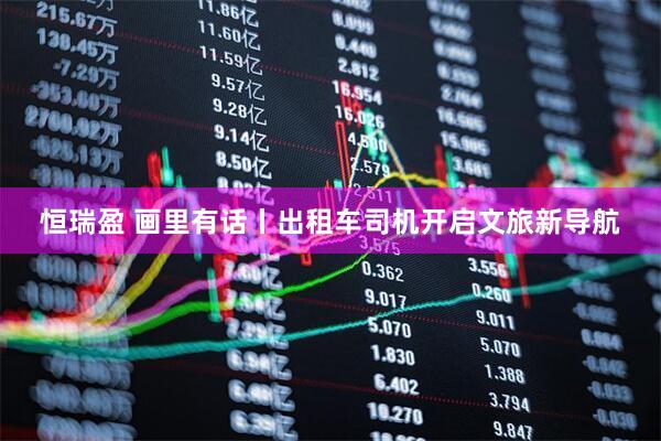 恒瑞盈 画里有话丨出租车司机开启文旅新导航