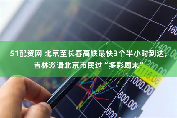 51配资网 北京至长春高铁最快3个半小时到达，吉林邀请北京市民过“多彩周末”