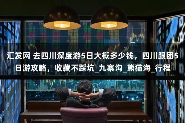 汇发网 去四川深度游5日大概多少钱，四川跟团5日游攻略，收藏不踩坑_九寨沟_熊猫海_行程