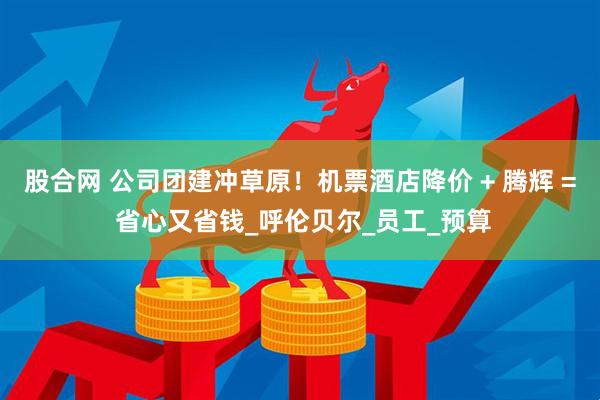 股合网 公司团建冲草原！机票酒店降价 + 腾辉 = 省心又省钱_呼伦贝尔_员工_预算