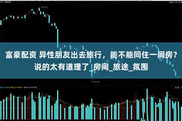 富豪配资 异性朋友出去旅行，能不能同住一间房？说的太有道理了_房间_旅途_氛围