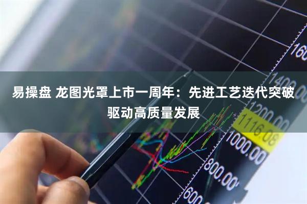 易操盘 龙图光罩上市一周年：先进工艺迭代突破驱动高质量发展