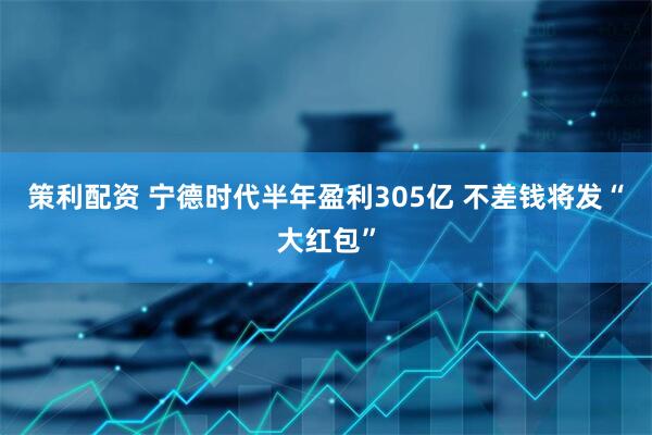策利配资 宁德时代半年盈利305亿 不差钱将发“大红包”