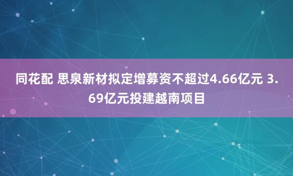 同花配 思泉新材拟定增募资不超过4.66亿元 3.69亿元投建越南项目