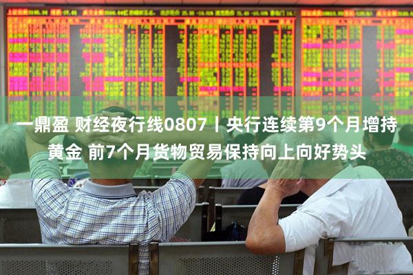 一鼎盈 财经夜行线0807丨央行连续第9个月增持黄金 前7个月货物贸易保持向上向好势头