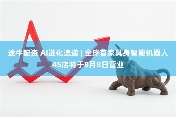途牛配资 AI进化速递 | 全球首家具身智能机器人4S店将于8月8日营业