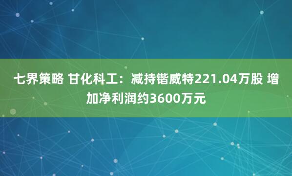 七界策略 甘化科工：减持锴威特221.04万股 增加净利润约3600万元