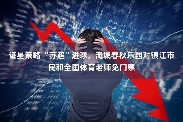 证星策略 “苏超”进球，淹城春秋乐园对镇江市民和全国体育老师免门票