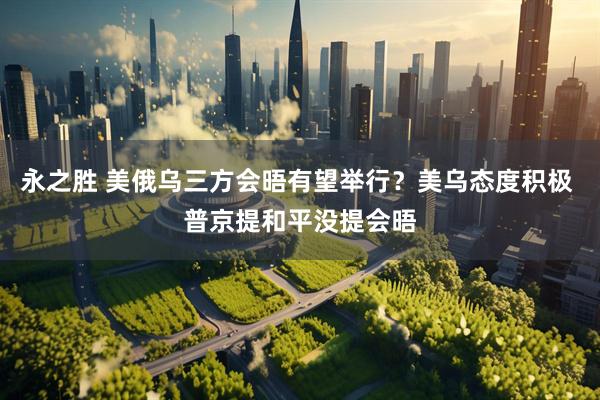 永之胜 美俄乌三方会晤有望举行？美乌态度积极 普京提和平没提会晤