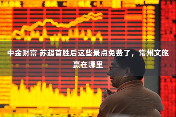 中金财富 苏超首胜后这些景点免费了，常州文旅赢在哪里