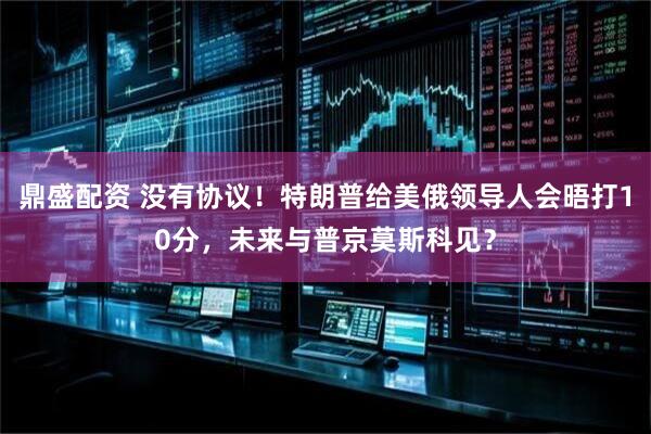 鼎盛配资 没有协议！特朗普给美俄领导人会晤打10分，未来与普京莫斯科见？