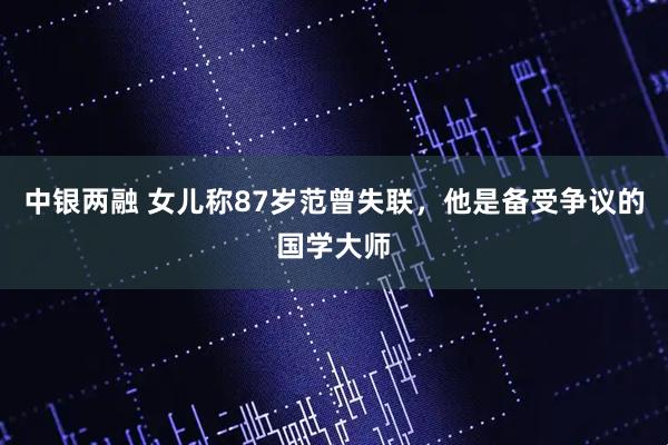 中银两融 女儿称87岁范曾失联，他是备受争议的国学大师