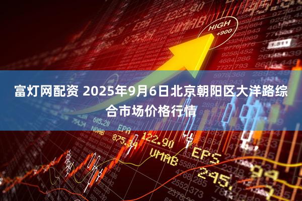 富灯网配资 2025年9月6日北京朝阳区大洋路综合市场价格行情