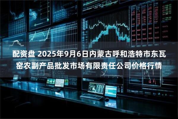 配资盘 2025年9月6日内蒙古呼和浩特市东瓦窑农副产品批发市场有限责任公司价格行情
