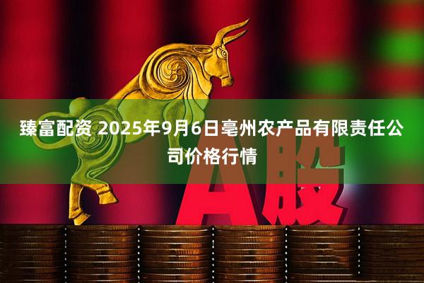 臻富配资 2025年9月6日亳州农产品有限责任公司价格行情