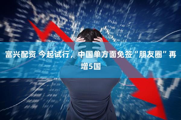 富兴配资 今起试行，中国单方面免签“朋友圈”再增5国