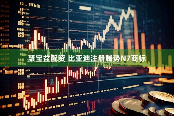 聚宝盆配资 比亚迪注册腾势N7商标