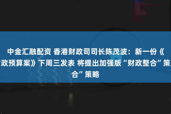 中金汇融配资 香港财政司司长陈茂波：新一份《财政预算案》下周三发表 将提出加强版“财政整合”策略
