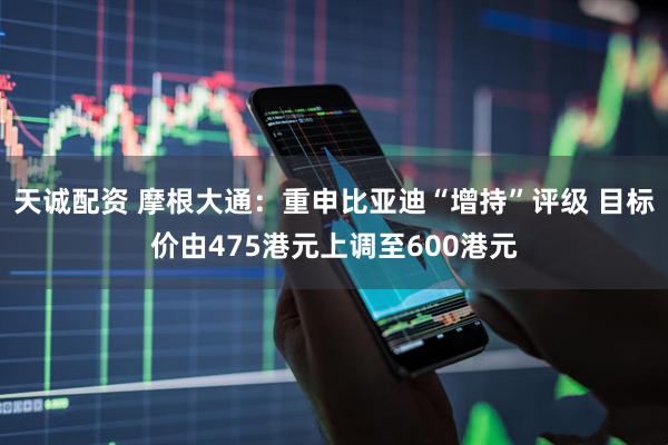 天诚配资 摩根大通：重申比亚迪“增持”评级 目标价由475港元上调至600港元