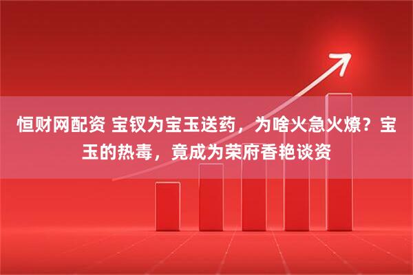 恒财网配资 宝钗为宝玉送药，为啥火急火燎？宝玉的热毒，竟成为荣府香艳谈资