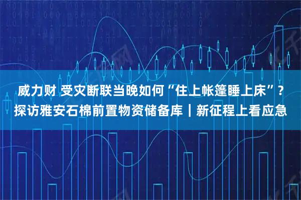 威力财 受灾断联当晚如何“住上帐篷睡上床”？探访雅安石棉前置物资储备库｜新征程上看应急