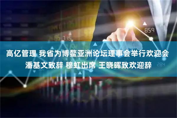 高亿管理 我省为博鳌亚洲论坛理事会举行欢迎会 潘基文致辞 穆虹出席 王晓晖致欢迎辞
