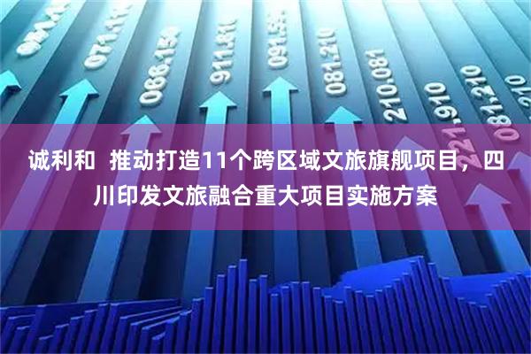 诚利和 推动打造11个跨区域文旅旗舰项目,四川印发文旅融合重大项目实施方案