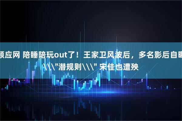 顺应网 陪睡陪玩out了！王家卫风波后，多名影后自曝\＂潜规则\＂ 宋佳也遭殃