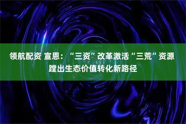 领航配资 宣恩：“三资”改革激活“三荒”资源 蹚出生态价值转化新路径
