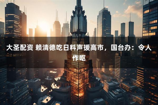 大圣配资 赖清德吃日料声援高市,国台办:令人作呕