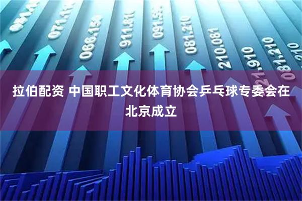 拉伯配资 中国职工文化体育协会乒乓球专委会在北京成立